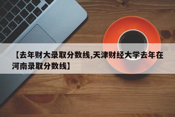 【去年财大录取分数线,天津财经大学去年在河南录取分数线】