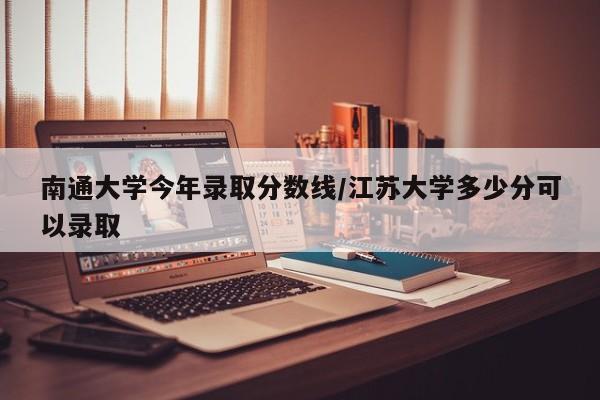 南通大学今年录取分数线/江苏大学多少分可以录取