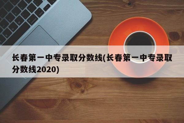 长春第一中专录取分数线(长春第一中专录取分数线2020)