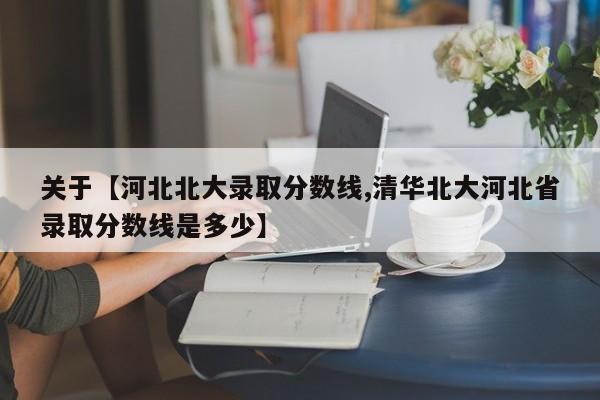 关于【河北北大录取分数线,清华北大河北省录取分数线是多少】