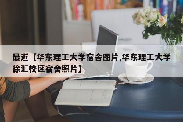 最近【华东理工大学宿舍图片,华东理工大学徐汇校区宿舍照片】