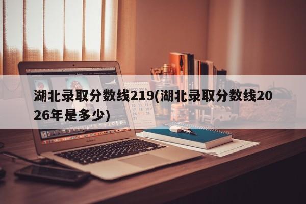 湖北录取分数线219(湖北录取分数线2026年是多少)