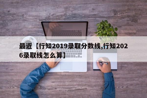 最近【行知2019录取分数线,行知2026录取线怎么算】