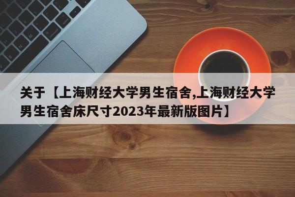 关于【上海财经大学男生宿舍,上海财经大学男生宿舍床尺寸2023年最新版图片】
