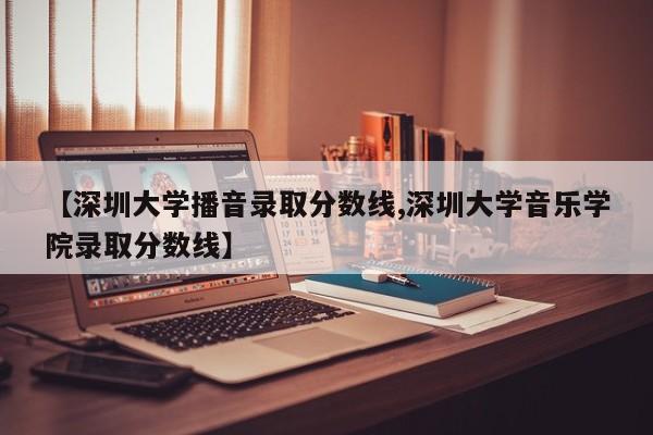 【深圳大学播音录取分数线,深圳大学音乐学院录取分数线】