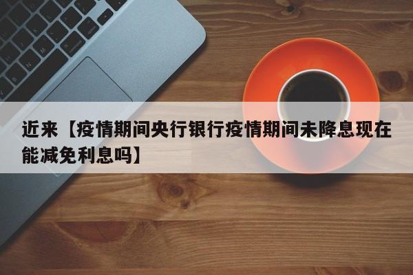 近来【疫情期间央行银行疫情期间未降息现在能减免利息吗】