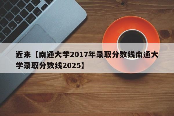 近来【南通大学2017年录取分数线南通大学录取分数线2025】