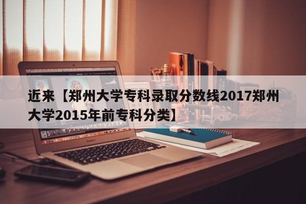 近来【郑州大学专科录取分数线2017郑州大学2015年前专科分类】