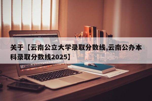 关于【云南公立大学录取分数线,云南公办本科录取分数线2025】
