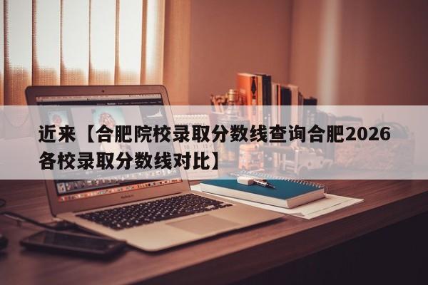近来【合肥院校录取分数线查询合肥2026各校录取分数线对比】