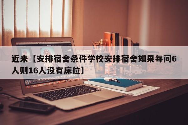 近来【安排宿舍条件学校安排宿舍如果每间6人则16人没有床位】