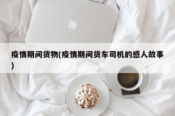 疫情期间货物(疫情期间货车司机的感人故事)
