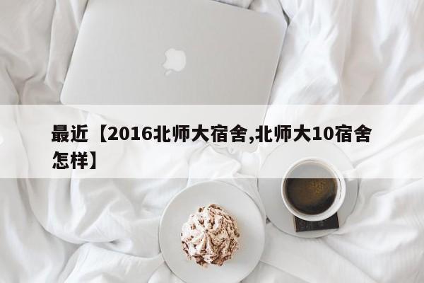 最近【2016北师大宿舍,北师大10宿舍怎样】
