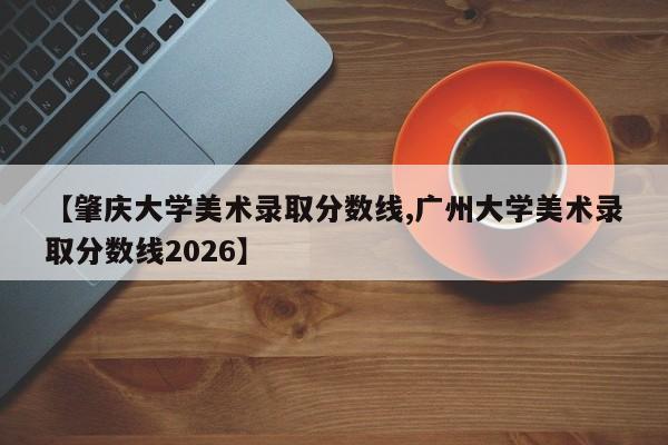 【肇庆大学美术录取分数线,广州大学美术录取分数线2026】