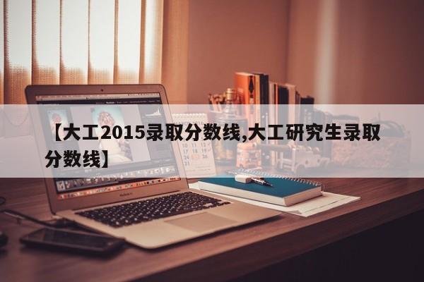 【大工2015录取分数线,大工研究生录取分数线】