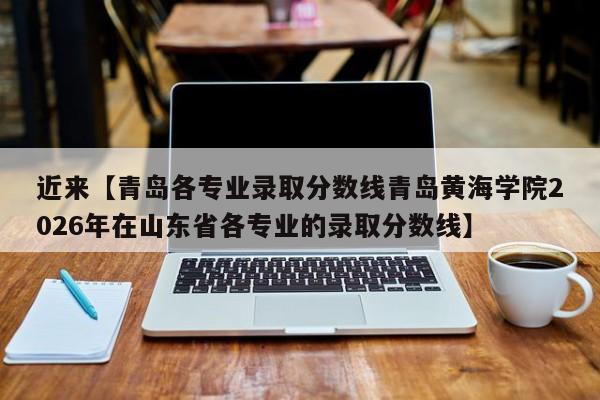近来【青岛各专业录取分数线青岛黄海学院2026年在山东省各专业的录取分数线】