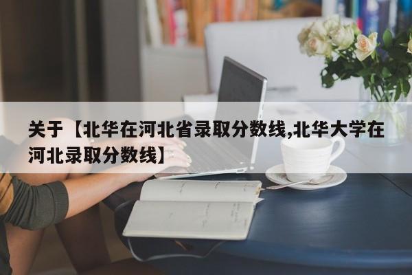 关于【北华在河北省录取分数线,北华大学在河北录取分数线】