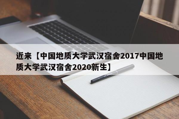 近来【中国地质大学武汉宿舍2017中国地质大学武汉宿舍2020新生】