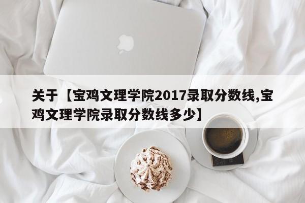 关于【宝鸡文理学院2017录取分数线,宝鸡文理学院录取分数线多少】