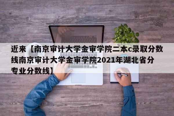 近来【南京审计大学金审学院二本c录取分数线南京审计大学金审学院2021年湖北省分专业分数线】