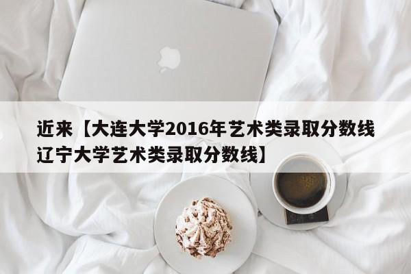 近来【大连大学2016年艺术类录取分数线辽宁大学艺术类录取分数线】
