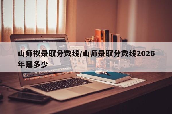 山师拟录取分数线/山师录取分数线2026年是多少