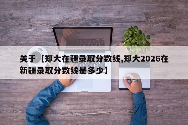 关于【郑大在疆录取分数线,郑大2026在新疆录取分数线是多少】