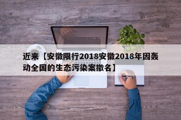 近来【安徽限行2018安徽2018年因轰动全国的生态污染案撤名】