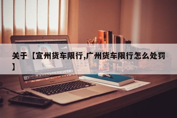 关于【宣州货车限行,广州货车限行怎么处罚】