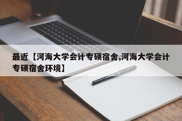 最近【河海大学会计专硕宿舍,河海大学会计专硕宿舍环境】