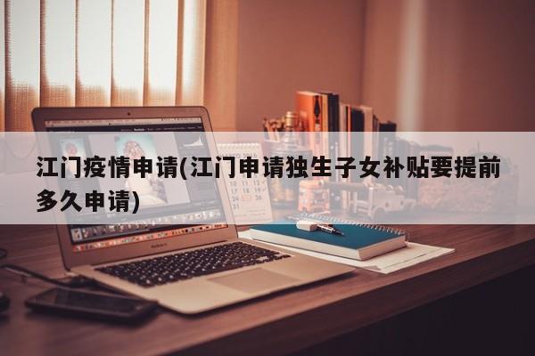 江门疫情申请(江门申请独生子女补贴要提前多久申请)