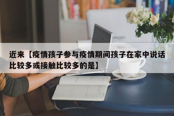 近来【疫情孩子参与疫情期间孩子在家中说话比较多或接触比较多的是】