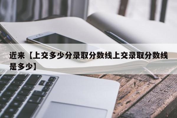 近来【上交多少分录取分数线上交录取分数线是多少】