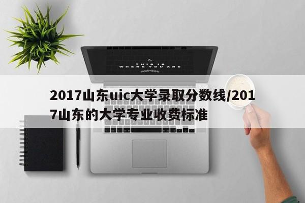 2017山东uic大学录取分数线/2017山东的大学专业收费标准