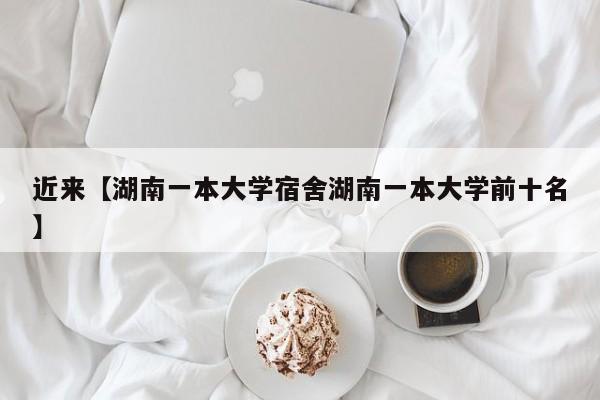 近来【湖南一本大学宿舍湖南一本大学前十名】