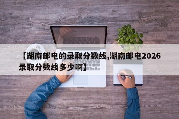【湖南邮电的录取分数线,湖南邮电2026录取分数线多少啊】