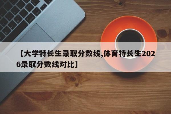 【大学特长生录取分数线,体育特长生2026录取分数线对比】