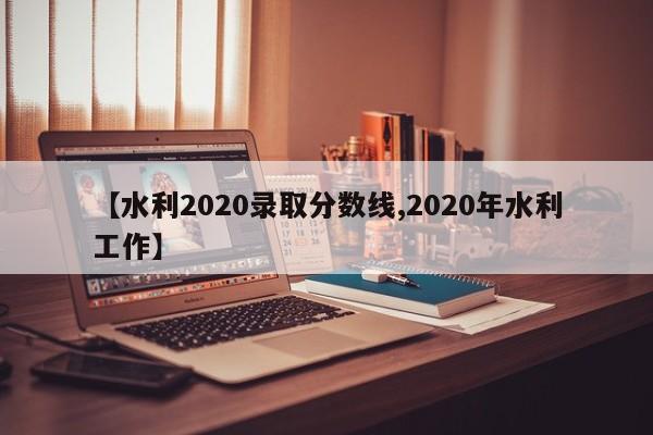 【水利2020录取分数线,2020年水利工作】