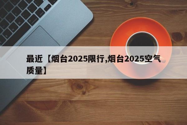 最近【烟台2025限行,烟台2025空气质量】