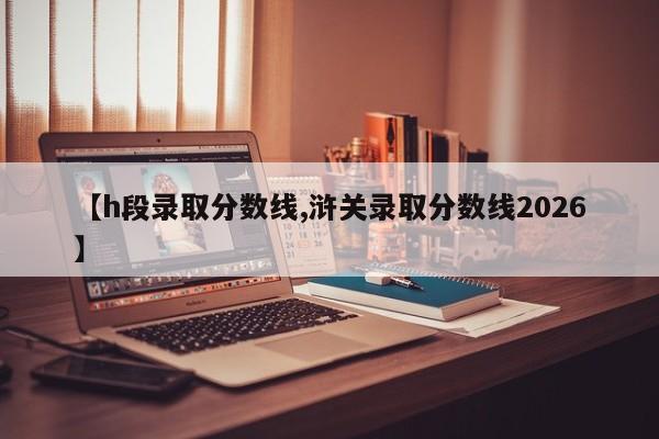 【h段录取分数线,浒关录取分数线2026】