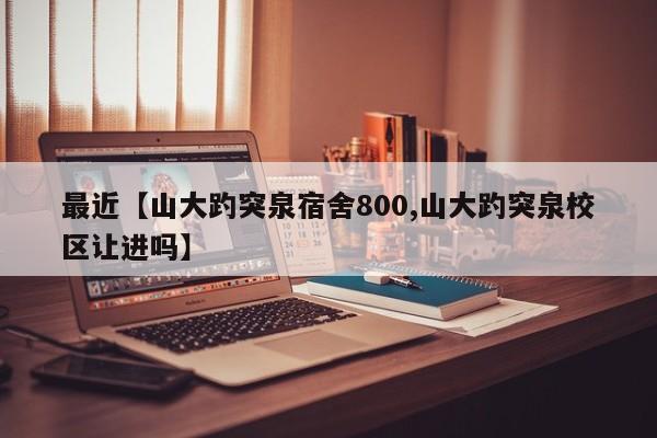 最近【山大趵突泉宿舍800,山大趵突泉校区让进吗】