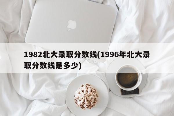 1982北大录取分数线(1996年北大录取分数线是多少)