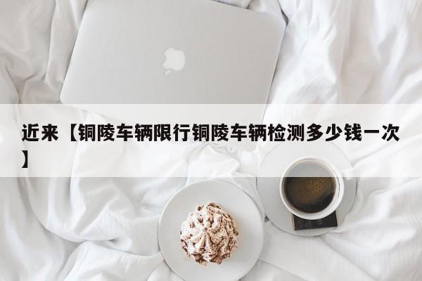 近来【铜陵车辆限行铜陵车辆检测多少钱一次】