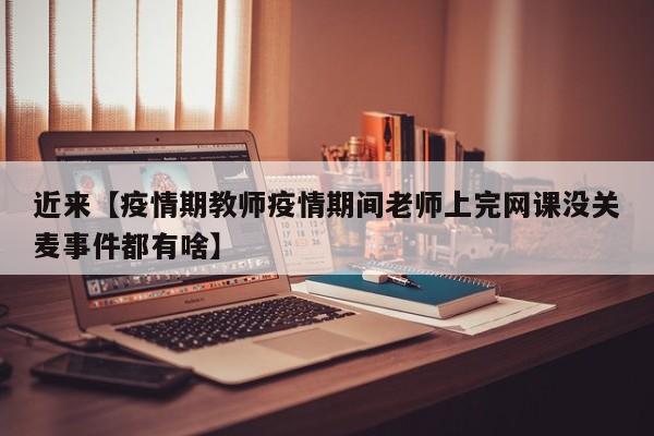 近来【疫情期教师疫情期间老师上完网课没关麦事件都有啥】