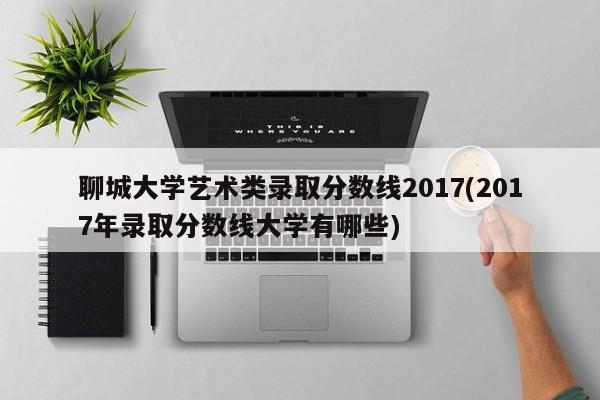 聊城大学艺术类录取分数线2017(2017年录取分数线大学有哪些)