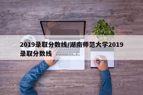 2019录取分数线/湖南师范大学2019录取分数线