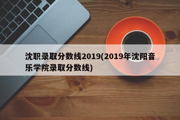 沈职录取分数线2019(2019年沈阳音乐学院录取分数线)
