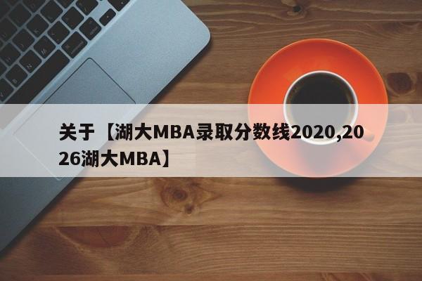 关于【湖大MBA录取分数线2020,2026湖大MBA】