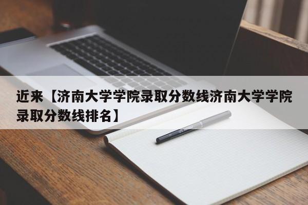 近来【济南大学学院录取分数线济南大学学院录取分数线排名】