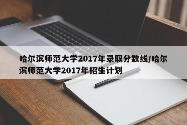哈尔滨师范大学2017年录取分数线/哈尔滨师范大学2017年招生计划